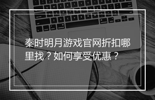 秦时明月游戏官网折扣哪里找?如何享受优惠?