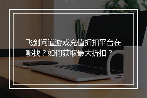 飞剑问道游戏充值折扣平台在哪找?如何获取最大折扣?