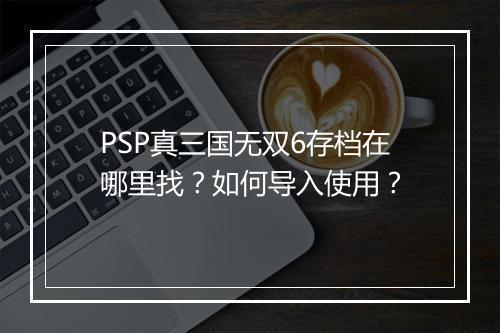 PSP真三国无双6存档在哪里找?如何导入使用?