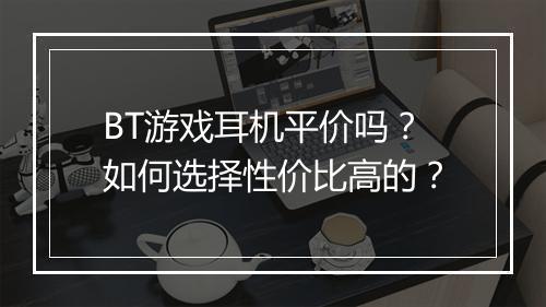 BT游戏耳机平价吗？如何选择性价比高的？