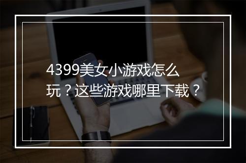 4399美女小游戏怎么玩？这些游戏哪里下载？