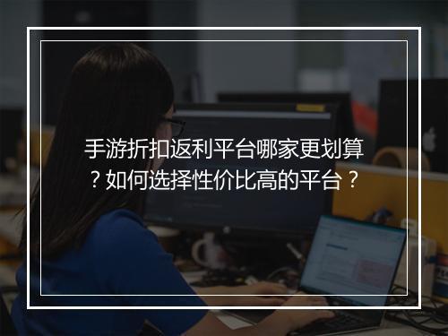 手游折扣返利平台哪家更划算?如何选择性价比高的平台?