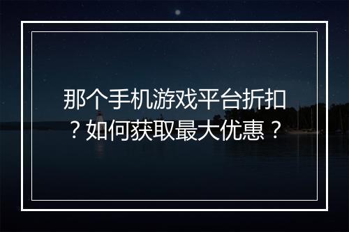 那个手机游戏平台折扣?如何获取最大优惠?