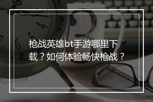 枪战英雄bt手游哪里下载？如何体验畅快枪战？