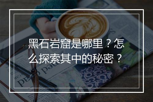 黑石岩窟是哪里?怎么探索其中的秘密?
