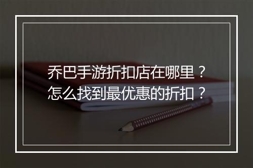 乔巴手游折扣店在哪里?怎么找到最优惠的折扣?