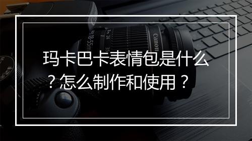 玛卡巴卡表情包是什么？怎么制作和使用？