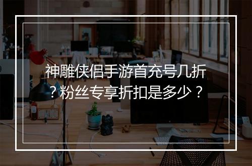 神雕侠侣手游首充号几折？粉丝专享折扣是多少？