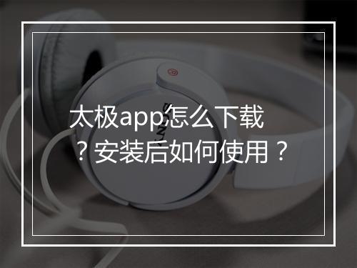 太极app怎么下载？安装后如何使用？