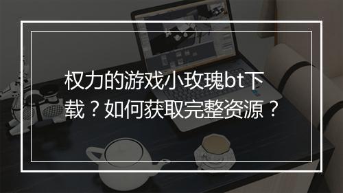 权力的游戏小玫瑰bt下载?如何获取完整资源?