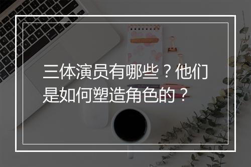 三体演员有哪些？他们是如何塑造角色的？