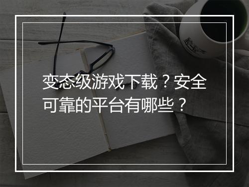 变态级游戏下载？安全可靠的平台有哪些？