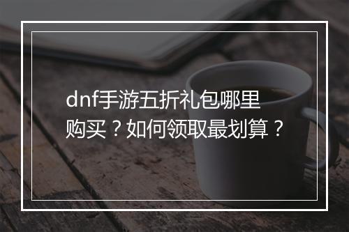 dnf手游五折礼包哪里购买？如何领取最划算？
