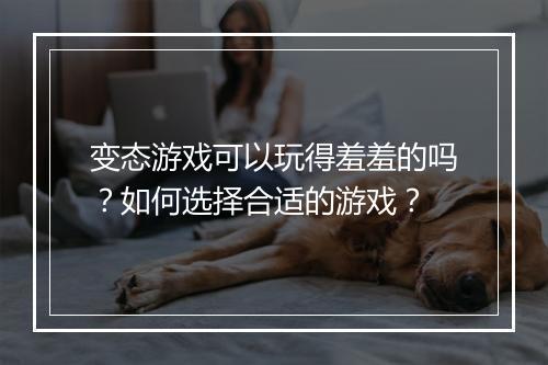 变态游戏可以玩得羞羞的吗?如何选择合适的游戏?
