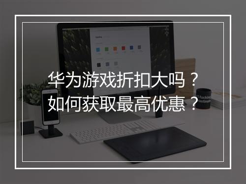 华为游戏折扣大吗？如何获取最高优惠？
