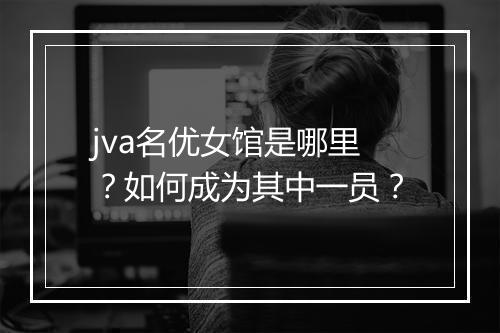 jva名优女馆是哪里？如何成为其中一员？