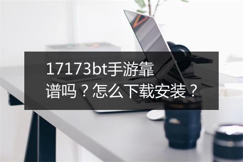 17173bt手游靠谱吗？怎么下载安装？
