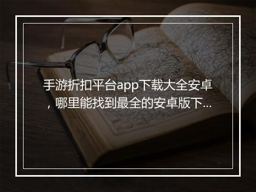 手游折扣平台app下载大全安卓,哪里能找到最全的安卓版下载?