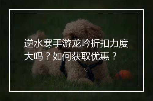 逆水寒手游龙吟折扣力度大吗？如何获取优惠？