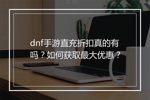 dnf手游直充折扣真的有吗？如何获取最大优惠？