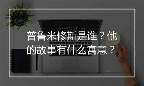 普鲁米修斯是谁？他的故事有什么寓意？