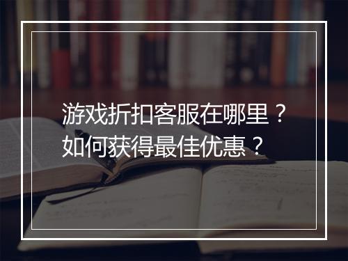 游戏折扣客服在哪里？如何获得最佳优惠？