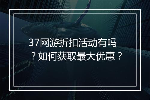 37网游折扣活动有吗？如何获取最大优惠？