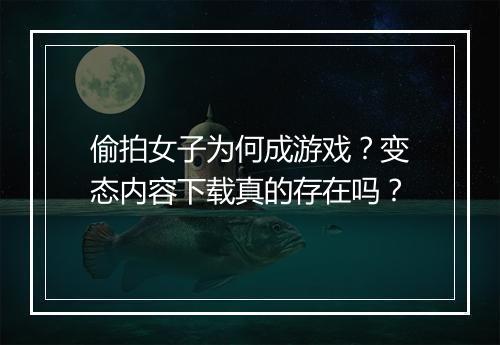 偷拍女子为何成游戏？变态内容下载真的存在吗？