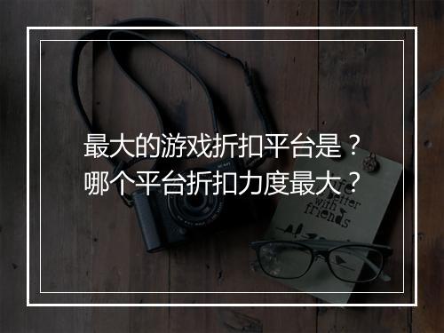 最大的游戏折扣平台是？哪个平台折扣力度最大？