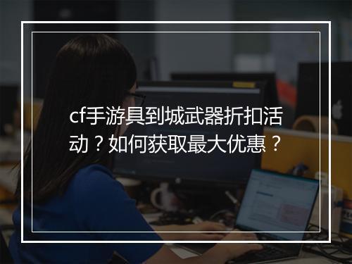cf手游具到城武器折扣活动？如何获取最大优惠？