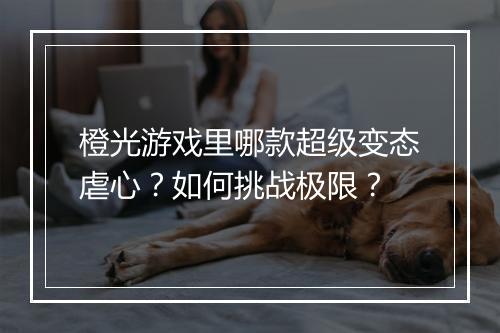 橙光游戏里哪款超级变态虐心？如何挑战极限？