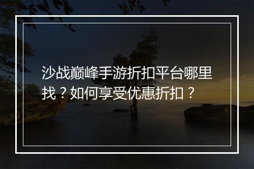 沙战巅峰手游折扣平台哪里找？如何享受优惠折扣？