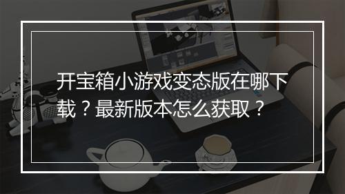 开宝箱小游戏变态版在哪下载？最新版本怎么获取？
