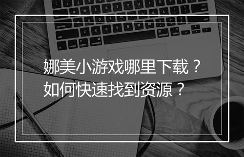 娜美小游戏哪里下载？如何快速找到资源？