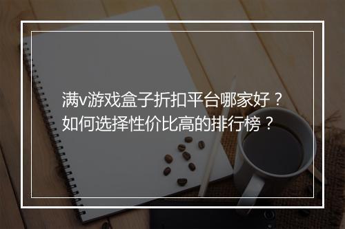 满v游戏盒子折扣平台哪家好？如何选择性价比高的排行榜？
