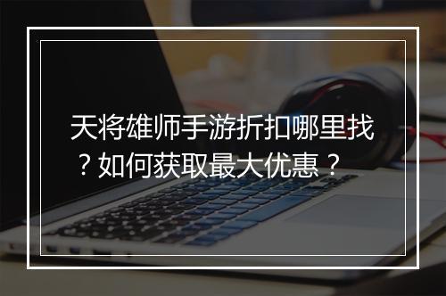 天将雄师手游折扣哪里找？如何获取最大优惠？