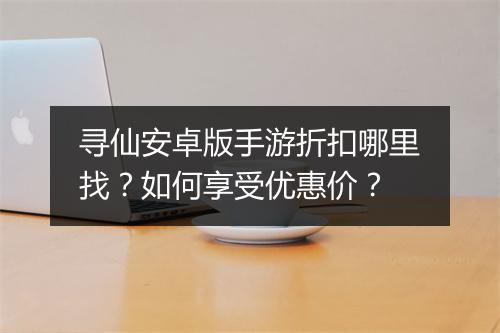 寻仙安卓版手游折扣哪里找?如何享受优惠价?