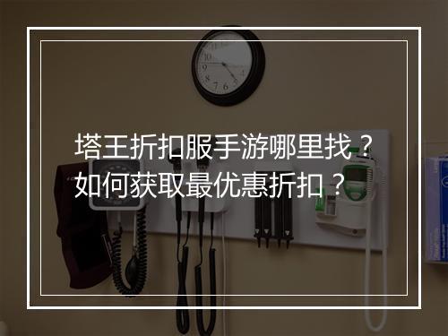 塔王折扣服手游哪里找?如何获取最优惠折扣?