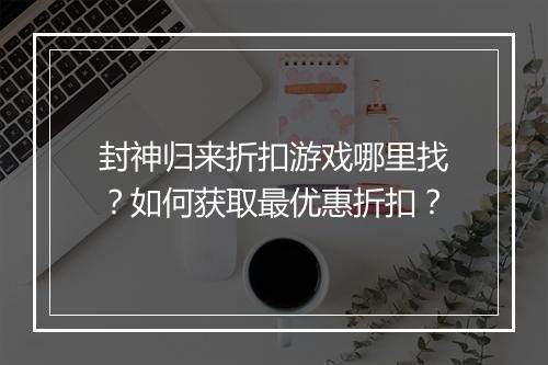 封神归来折扣游戏哪里找?如何获取最优惠折扣?