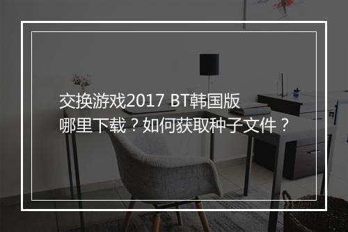 交换游戏2017 BT韩国版哪里下载？如何获取种子文件？