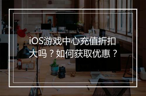 iOS游戏中心充值折扣大吗？如何获取优惠？