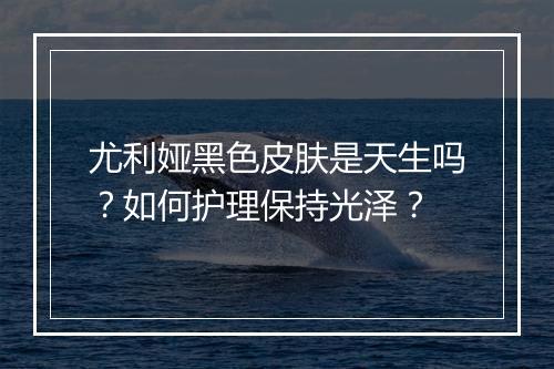 尤利娅黑色皮肤是天生吗？如何护理保持光泽？