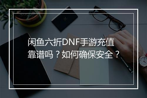 闲鱼六折DNF手游充值靠谱吗?如何确保安全?