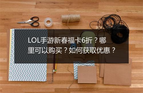 LOL手游新春福卡6折？哪里可以购买？如何获取优惠？