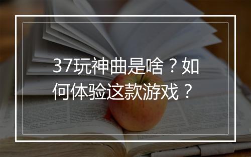37玩神曲是啥?如何体验这款游戏?