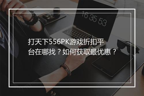 打天下556PK游戏折扣平台在哪找?如何获取最优惠?