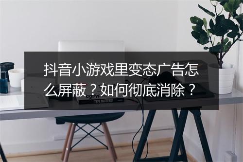 抖音小游戏里变态广告怎么屏蔽?如何彻底消除?