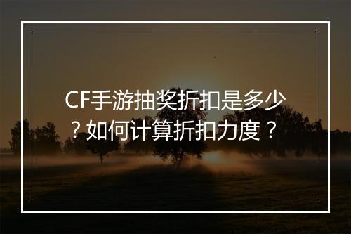 CF手游抽奖折扣是多少？如何计算折扣力度？