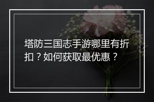 塔防三国志手游哪里有折扣？如何获取最优惠？