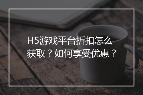 H5游戏平台折扣怎么获取？如何享受优惠？